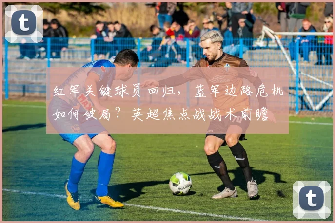 红军关键球员回归,蓝军边路危机如何破局?英超焦点战战术前瞻