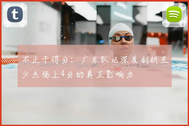 不止于得分：广东队记深度剖析王少杰场上4分的真正影响力