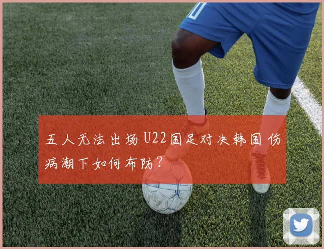 五人无法出场 U22国足对决韩国 伤病潮下如何布防？