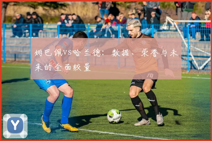 姆巴佩vs哈兰德：数据、荣誉与未来的全面较量