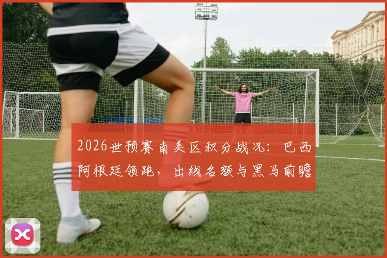 2026世预赛南美区积分战况:巴西阿根廷领跑,出线名额与黑马前瞻