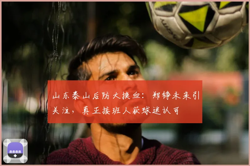 山东泰山后防大换血：郑铮未来引关注，真正接班人获球迷认可