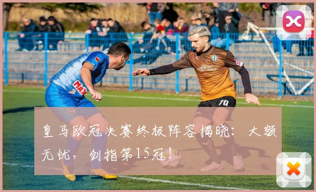皇马欧冠决赛终极阵容揭晓:大额无忧,剑指第15冠!