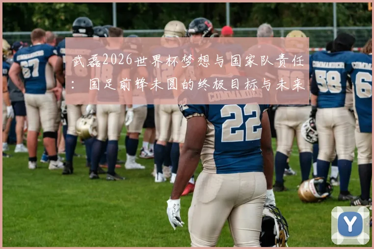 武磊2026世界杯梦想与国家队责任:国足前锋未圆的终极目标与未来征召的承诺