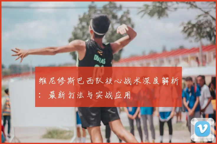 维尼修斯巴西队核心战术深度解析：最新打法与实战应用