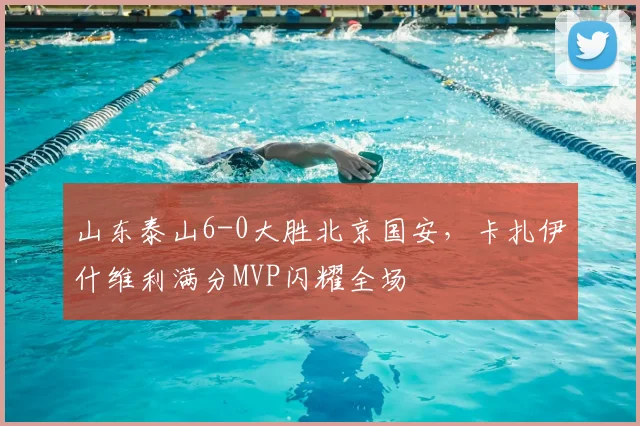 山东泰山6-0大胜北京国安，卡扎伊什维利满分MVP闪耀全场
