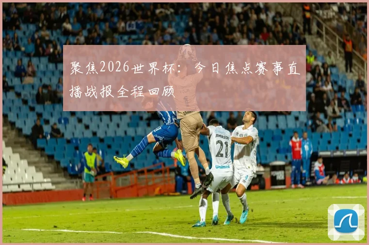 聚焦2026世界杯：今日焦点赛事直播战报全程回顾