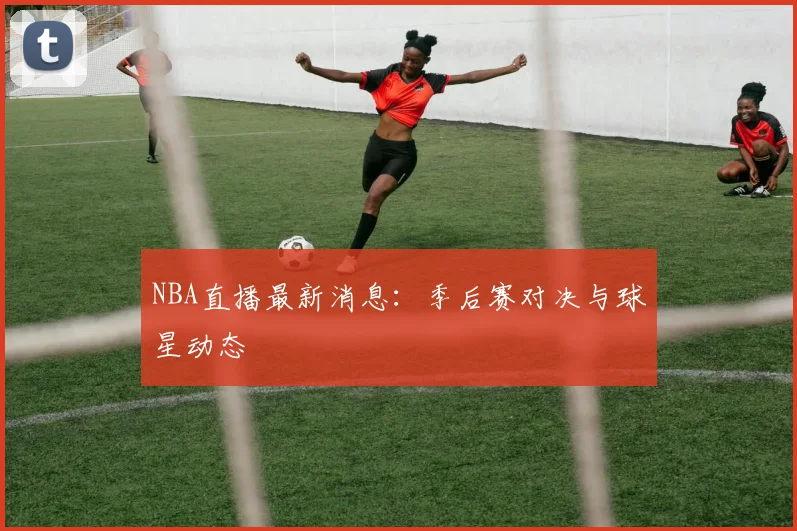 NBA直播最新消息：季后赛对决与球星动态