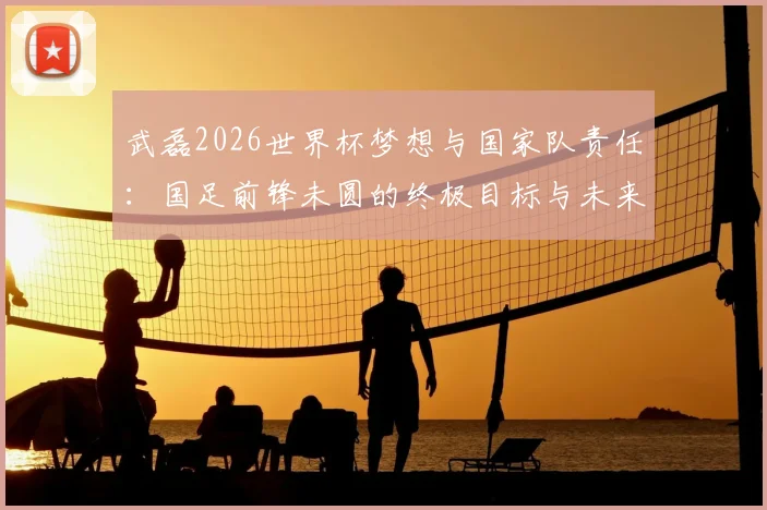 武磊2026世界杯梦想与国家队责任：国足前锋未圆的终极目标与未来征召的承诺