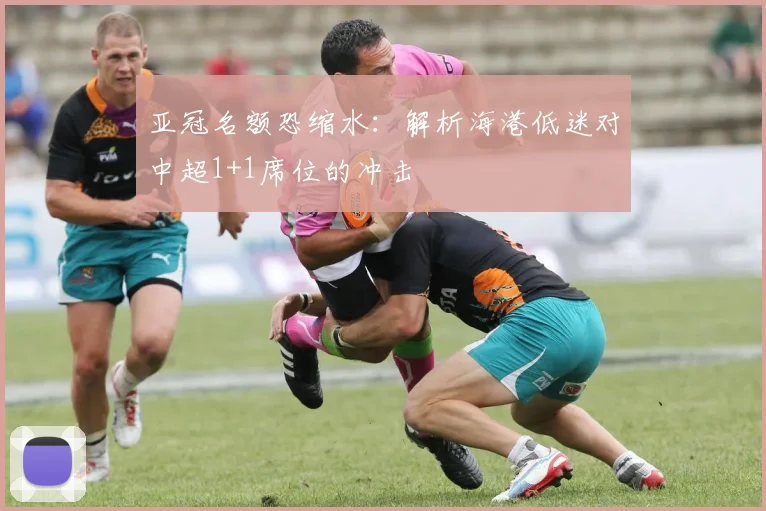 亚冠名额恐缩水:解析海港低迷对中超1+1席位的冲击