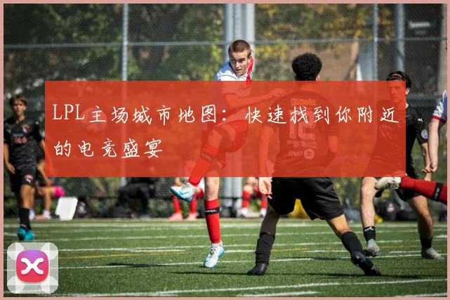 LPL主场城市地图：快速找到你附近的电竞盛宴