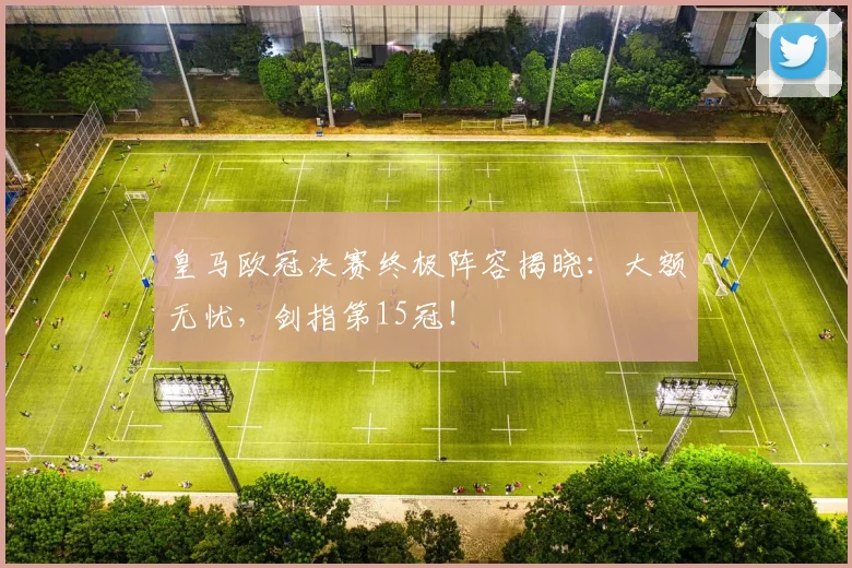 皇马欧冠决赛终极阵容揭晓:大额无忧,剑指第15冠!