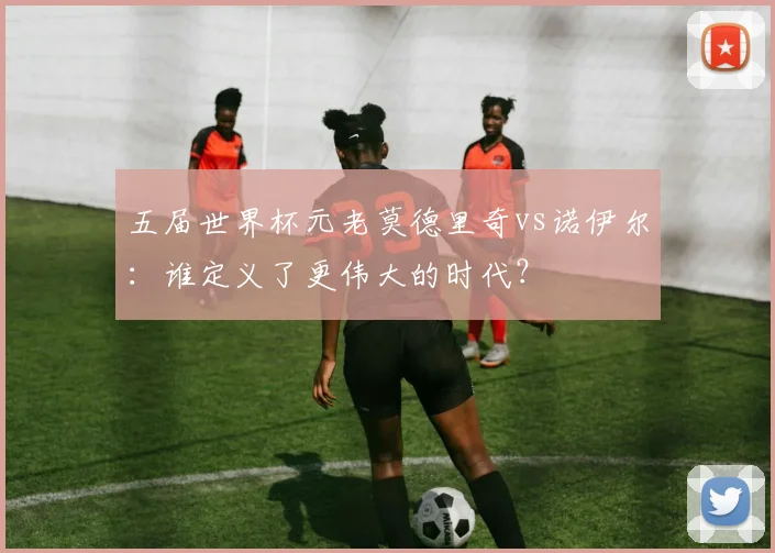 五届世界杯元老莫德里奇vs诺伊尔:谁定义了更伟大的时代?