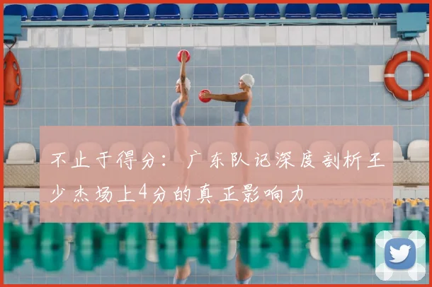 不止于得分:广东队记深度剖析王少杰场上4分的真正影响力