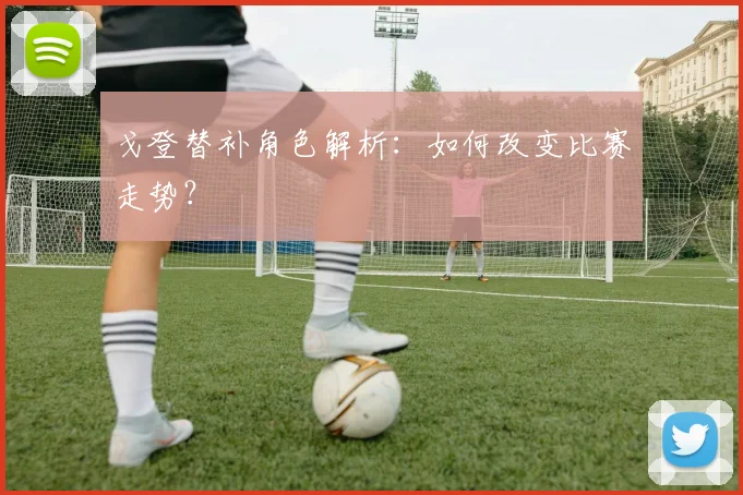 戈登替补角色解析：如何改变比赛走势？