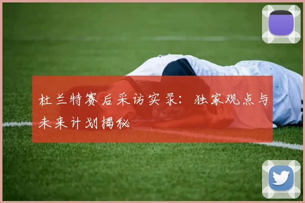 杜兰特赛后采访实录：独家观点与未来计划揭秘